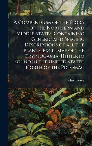 A Compendium of the Flora of the Northern and Middle States, Containing Generic and Specific Descriptions of all the Plants, Exclusive of the Cryptogamia, Hitherto Found in the United States, North of the Potomac John Torrey 9781023970006 book cover