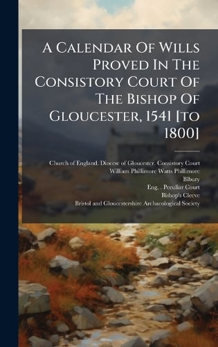 A Calendar Of Wills Proved In The Consistory Court Of The Bishop Of Gloucester, 1541 [to 1800] Church of England Diocese of Glouces, William Phillimore Watts Phillimore, Bibury 9781024715347 book cover