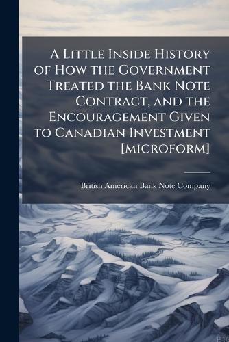A Little Inside History of How the Government Treated the Bank Note Contract, and the Encouragement Given to Canadian Investment [microform] British American Bank Note Company 9781025178585 book cover