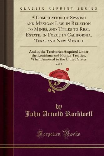 A Compilation of Spanish and Mexican Law, in Relation to Mines, and Titles to Real Estate, in Force in California, Texas and New Mexico, Vol. 1: And in the Territories Acquired Under the Louisiana and Florida Treaties, When Annexed to the United States John Arnold Rockwell 9781334590207 book cover