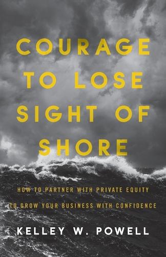 Courage to Lose Sight of Shore: How to Partner with Private Equity to Grow Your Business with Confidence Kelley W Powell 9781544514673 book cover