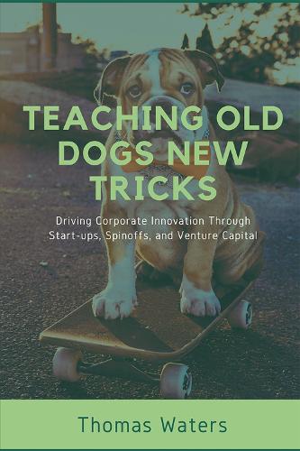Teaching Old Dogs New Tricks: Driving Corporate Innovation Through Start-ups, Spinoffs, and Venture Capital Thomas Waters 9781637423400 book cover