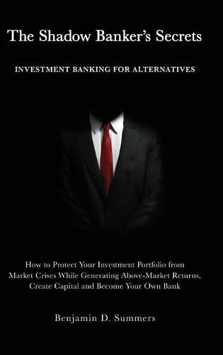 The Shadow Banker's Secrets: Investment Banking for Alternatives: How to Protect Your Investment Portfolio from Market Crises While Generating Above-Market Returns, Create Capital and Become Your Own Bank Benjamin Summers 9781641841313 book cover
