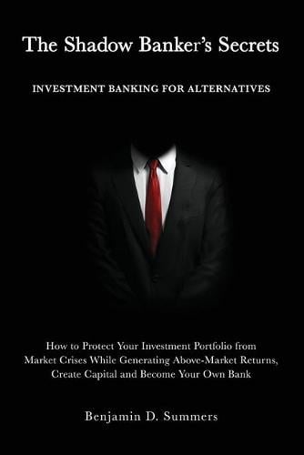 The Shadow Banker's Secrets: Investment Banking for Alternatives: How to Protect Your Investment Portfolio from Market Crises While Generating Above-Market Returns, Create Capital and Become Your Own Bank Benjamin Summers 9781641841320 book cover