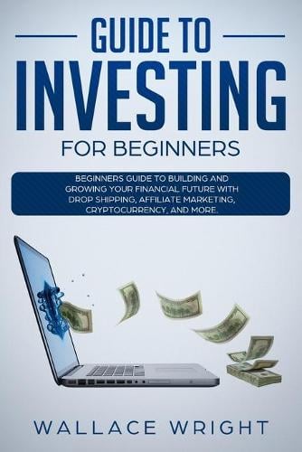 Guide to Investing: Beginners Guide to Building and Growing Your Financial Future with Drop Shipping, Affiliate Marketing, Cryptocurrency. Wallace Wright 9781801158305 book cover
