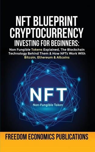 NFT Blueprint - Cryptocurrency Investing For Beginners: Non Fungible Tokens Explained, The Blockchain Technology Behind Them & How NFTs Work With Bitcoin, Ethereum & Altcoins Freedom Economics Publications 9781801344739 book cover
