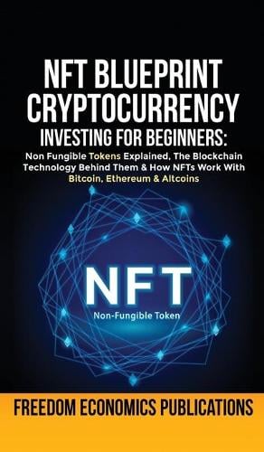 NFT Blueprint - Cryptocurrency Investing For Beginners: Non Fungible Tokens Explained, The Blockchain Technology Behind Them & How NFTs Work With Bitcoin, Ethereum & Altcoins Freedom Economics Publications 9781801346528 book cover