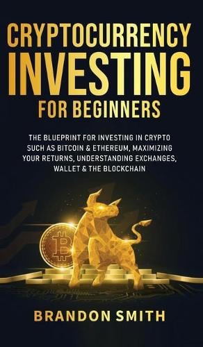 Cryptocurrency Investing For Beginners: The Blueprint For Investing In Crypto Such As Bitcoin& Ethereum, Maximizing Your Returns, Understanding Exchanges, Wallets & The Blockchain Brandon Smith 9781801349437 book cover