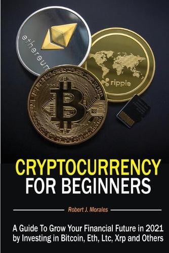 Cryptocurrency For Beginners: A Guide To Grow Your Financial Future in 2021 by Investing in Bitcoin, Eth, Ltc, Xrp and Others Robert J Morales 9781801544214 book cover
