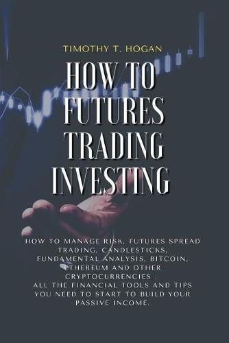 How to Futures Trading Investing: How to Manage Risk, FUTURES SPREAD TRADING, CANDLESTICKS, FUNDAMENTAL ANALYSIS, BITCOIN, ETHEREUM AND OTHER CRYPTOCURRENCIES . All the Financial Tools and Tips You Need to Start to Build Your Passive Income. Timothy T Hogan 9781801798266 book cover