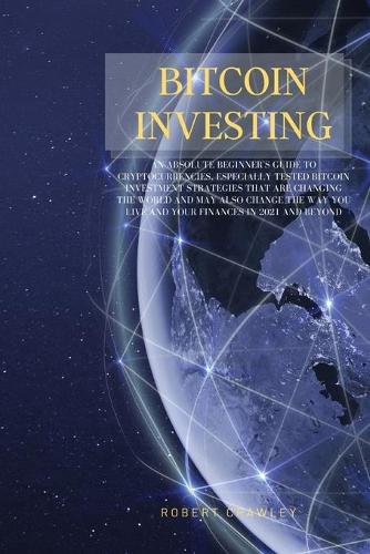 Bitcoin Investing: An Absolute Beginner's Guide to Cryptocurrencies, Especially Tested Bitcoin Investment Strategies That Are Changing the World and May Also Change the Way You Live and Your Finances in 2021 and Beyond Robert Crawley 9781802223323 book cover