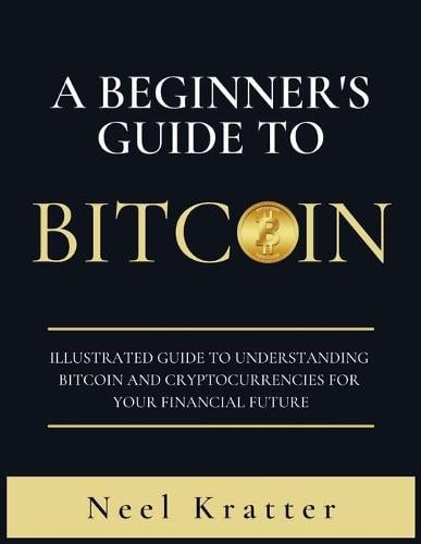 A Beginner's Guide To Bitcoin: Illustrated Guide to Understanding Bitcoin and Cryptocurrencies for Your Financial Future Neel Kratter 9781802223613 book cover