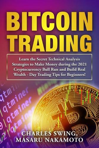 Bitcoin Trading: Learn the Secret Technical Analysis Strategies to Make Money during the 2021 Cryptocurrency Bull Run and Build Real Wealth - Day Trading Tips for Beginners! Charles Swing, Masaru Nakamoto 9781802661569 book cover
