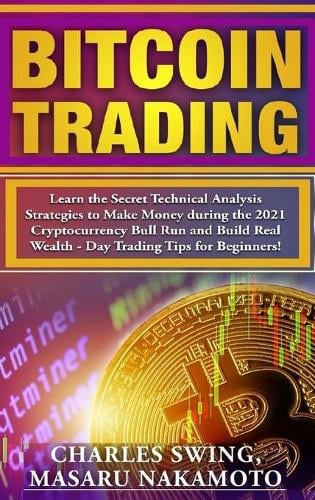Bitcoin Trading: Learn the Secret Technical Analysis Strategies to Make Money during the 2021 Cryptocurrency Bull Run and Build Real Wealth - Day Trading Tips for Beginners! Charles Swing, Masaru Nakamoto 9781802661576 book cover