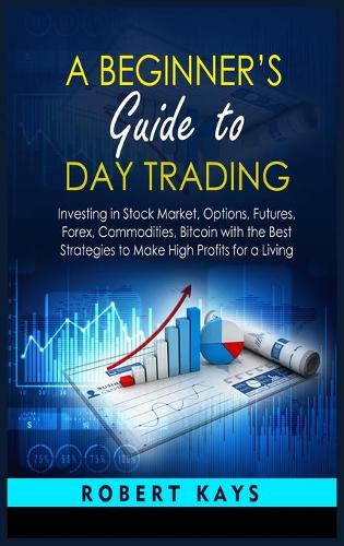 A Beginner's Guide To Day Trading: Investing in Stock Market, Options, Futures, Forex, Commodities, Bitcoin with the Best Strategies to Make High Profits for a Living Robert Kays 9781802858426 book cover