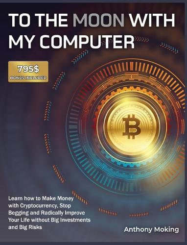 To the Moon with My Computer: Learn how to Make Money with Cryptocurrency, Stop Begging and Radically Improve Your Life without Big Investments and Big Risks [795$ Bonus Included] Anthony Moking 9781802954197 book cover