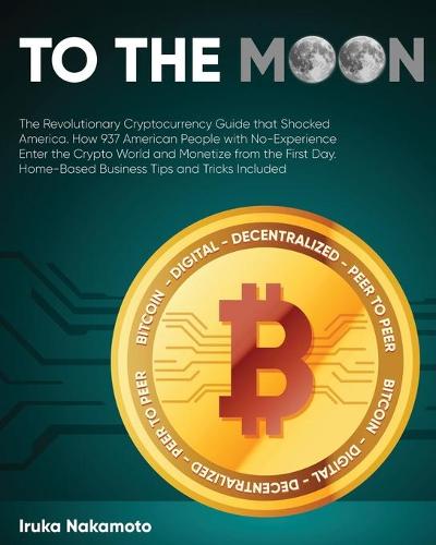 To the Moon: The Revolutionary Cryptocurrency Guide that Shocked America. How 937 American People with No-Experience Enter the Crypto World and Monetize from the First Day. Home-Based Business Tips and Tricks Included Iruka Nakamoto 9781802954302 book cover
