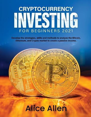 Cryptocurrency Investing for Beginners 2021: Develop the strategies, skills and methods to analyze the Bitcoin, Ethereum, and Crypto market to create a passive income Alice Allen 9781803342948 book cover