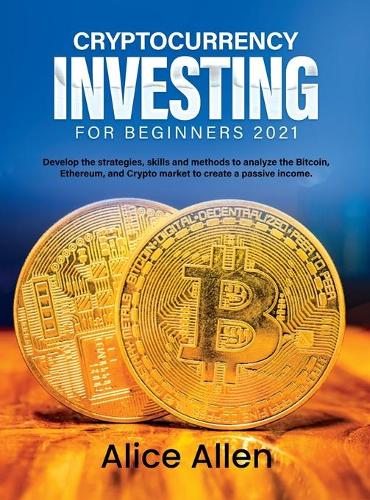 Cryptocurrency Investing for Beginners 2021: Develop the strategies, skills and methods to analyze the Bitcoin, Ethereum, and Crypto market to create a passive income Alice Allen 9781803342955 book cover