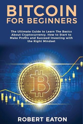 Bitcoin for Beginners: The Ultimate Guide to Learn The Basics About Cryptocurrency. How to Start to Make Profits and Succeed Investing with the Right Mindset Robert Eaton 9781803349428 book cover