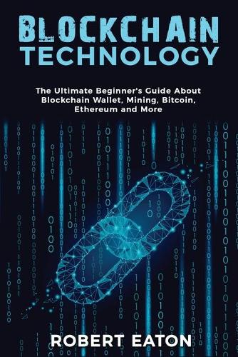 Blockchain Technology: The Ultimate Beginner's Guide About Blockchain Wallet, Mining, Bitcoin, Ethereum and More Robert Eaton 9781803349459 book cover