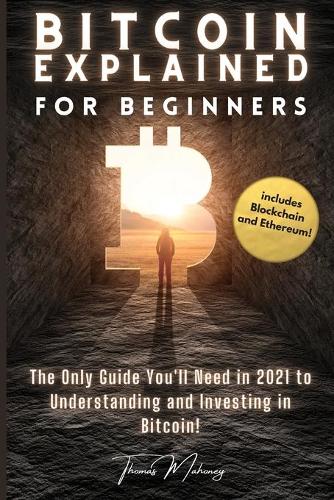 Bitcoin Explained for Beginners: The Only Guide You'll Need in 2021 to Understanding and Investing in Bitcoin! (includes Blockchain and Ethereum) Thomas Mahoney 9781803607801 book cover
