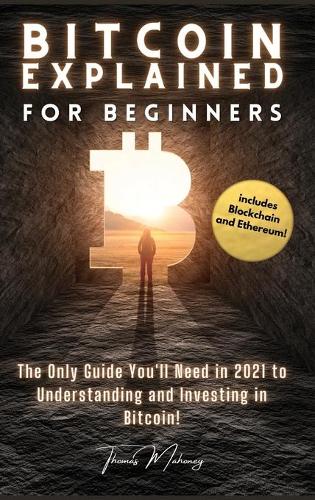 Bitcoin Explained for Beginners: The Only Guide You'll Need in 2021 to Understanding and Investing in Bitcoin! (includes Blockchain and Ethereum) Thomas Mahoney 9781803607818 book cover
