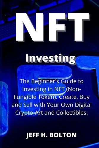 NFT Investing: The Beginner's Guide to Investing in NFT (Non-Fungible Token). Create, Buy and Sell with Your Own Digital Crypto-Art and Collectibles Jeff H Bolton 9781804318676 book cover