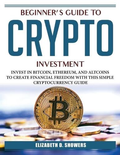 Beginner's Guide to Crypto Investment: Invest in Bitcoin, Ethereum, and Altcoins to Create Financial Freedom with This Simple Cryptocurrency Guide Elizabeth D Showers 9781804385500 book cover