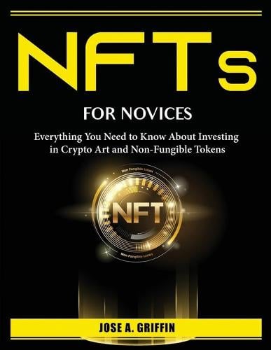NFTs for Novices: Everything You Need to Know About Investing in Crypto Art and Non-Fungible Tokens Jose a Griffin 9781804386576 book cover
