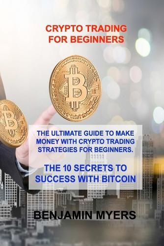 Crypto Trading for Beginners: The Ultimate Guide to Make Money with Crypto Trading Strategies for Beginners. the 10 Secrets to Success with Bitcoin Benjamin Myers 9781806030668 book cover