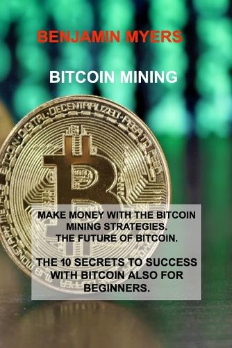 Bitcoin Mining: Make Money with the Bitcoin Mining Strategies. the Future of Bitcoin. the 10 Secrets to Success with Bitcoin Also for Beginners. Benjamin Myers 9781806030682 book cover