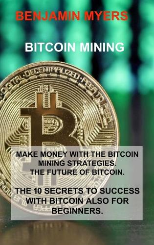 Bitcoin Mining: Make Money with the Bitcoin Mining Strategies. the Future of Bitcoin. the 10 Secrets to Success with Bitcoin Also for Beginners. Benjamin Myers 9781806030699 book cover