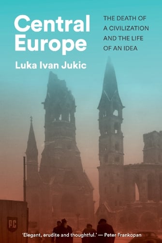 Central Europe: The Death of a Civilization and the Life of an Idea Luka Ivan Jukic 9781911723981 book cover