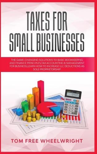 Taxes for Small Businesses: The Game-Changing Solutions to Basic Bookkeeping and Finance Principles, Tax Accounting & Management for Business, learn how to Increase LLC Deductions as a Sole Proprietorship - Smart Ideas for Making Money Online and Offline - Business, Crypto, Investing, Accounting, Small Bus 1 Tom Free Wheelwright 9781914193880 book cover