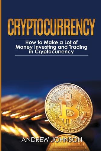 Cryptocurrency: How to Make a Lot of Money Investing and Trading in Cryptocurrency: Unlocking the Lucrative World of Cryptocurrency Andrew Johnson 9781914513060 book cover