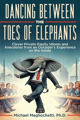 Dancing Between the Toes of Elephants: Clever Private Equity Idioms and Anecdotes from an Outsider's Experience on the Inside Michael Magliochetti 9781964421131 book cover