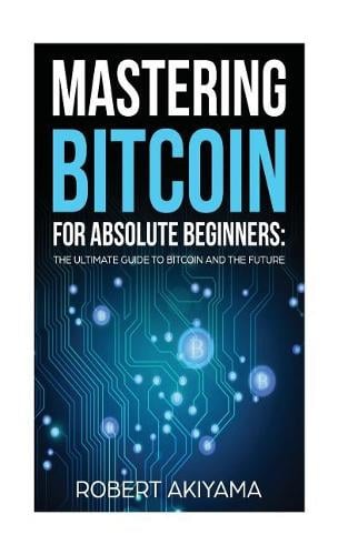 Mastering Bitcoin For Absolute Beginners: The Ultimate Guide To Bitcoin And The Future Robert Akiyama 9781977685858 book cover