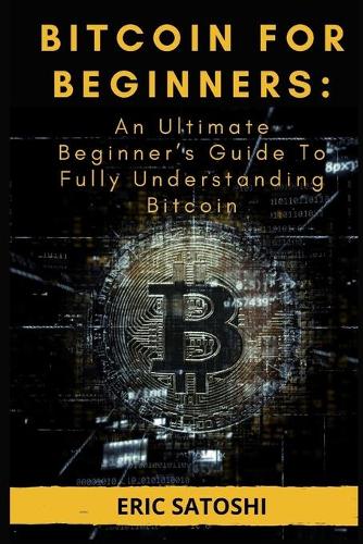 Bitcoin for Beginners: An Ultimate Beginner's Guide To Fully Understanding Bitcoin: Everything You Need To Know About Bitcoin Eric Satoshi 9798542637099 book cover