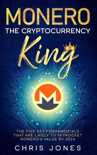 Monero: The Cryptocurrency King: The five key fundamentals that are likely to skyrocket Monero's value by 2024 Chris Jones 9798557803977 book cover