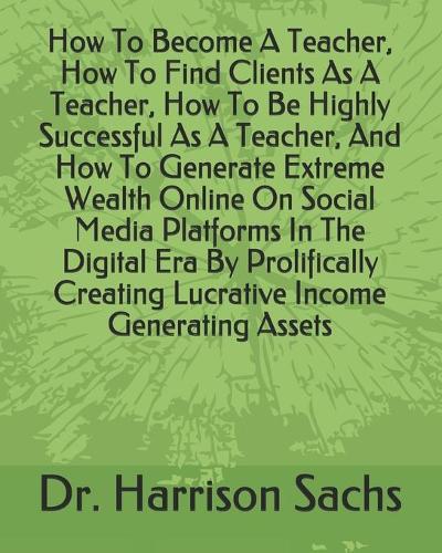 How To Become A Teacher, How To Find Clients As A Teacher, How To Be Highly Successful As A Teacher, And How To Generate Extreme Wealth Online On Social Media Platforms In The Digital Era By Prolifically Creating Lucrative Income Generating Assets Dr Harrison Sachs 9798609503169 book cover
