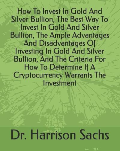 How To Invest In Gold And Silver Bullion, The Best Way To Invest In Gold And Silver Bullion, The Ample Advantages And Disadvantages Of Investing In Gold And Silver Bullion, And The Criteria For How To Determine If A Cryptocurrency Warrants The Investment Dr Harrison Sachs 9798613550364 book cover